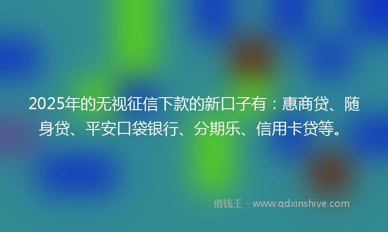 2025年的无视征信下款的新口子有：惠商贷、随身贷、平安口袋银行、分期乐、信用卡贷等。