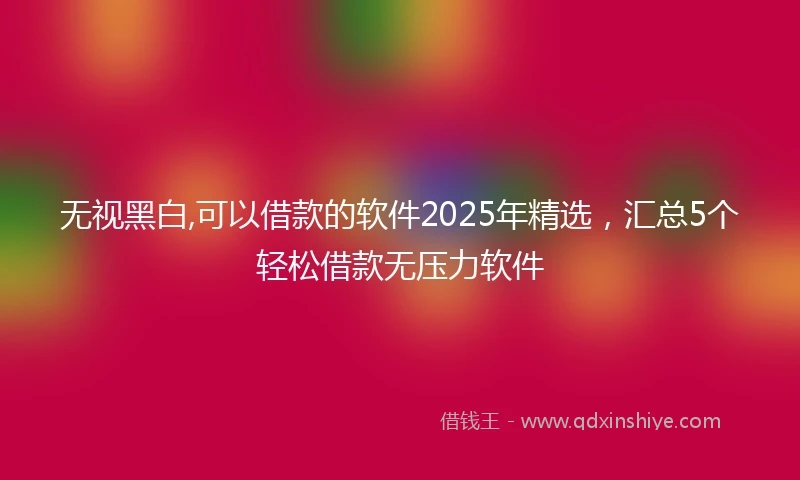 无视黑白,可以借款的软件2025年精选，汇总5个轻松借款无压力软件