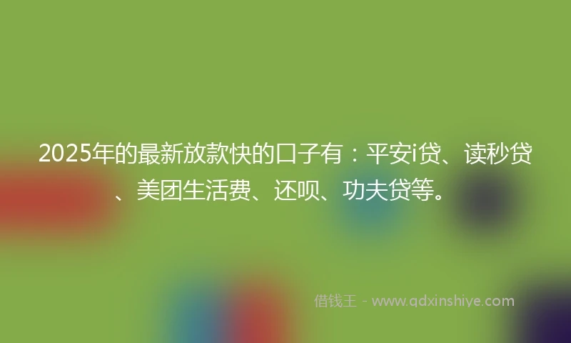 2025年的最新放款快的口子有：平安i贷、读秒贷、美团生活费、还呗、功夫贷等。