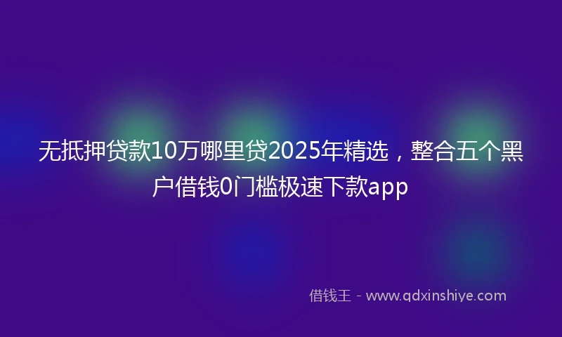 无抵押贷款10万哪里贷2025年精选，整合五个黑户借钱0门槛极速下款app
