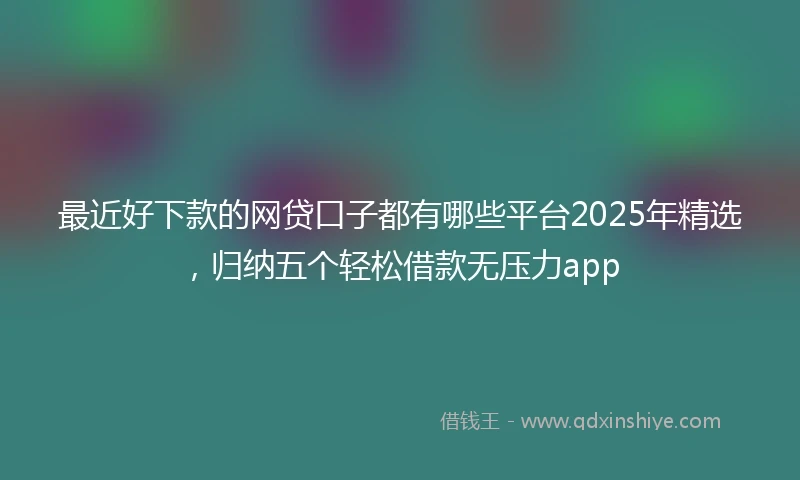 最近好下款的网贷口子都有哪些平台2025年精选，归纳五个轻松借款无压力app