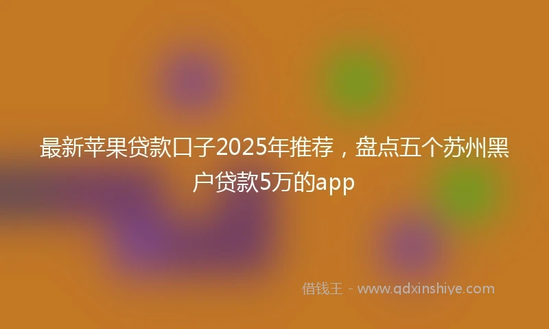 最新苹果贷款口子2025年推荐，盘点五个苏州黑户贷款5万的app