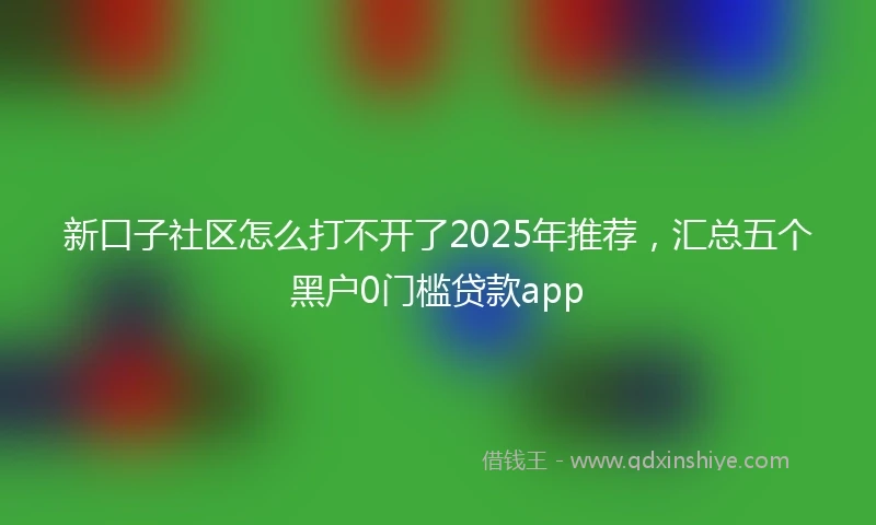 新口子社区怎么打不开了2025年推荐，汇总五个黑户0门槛贷款app