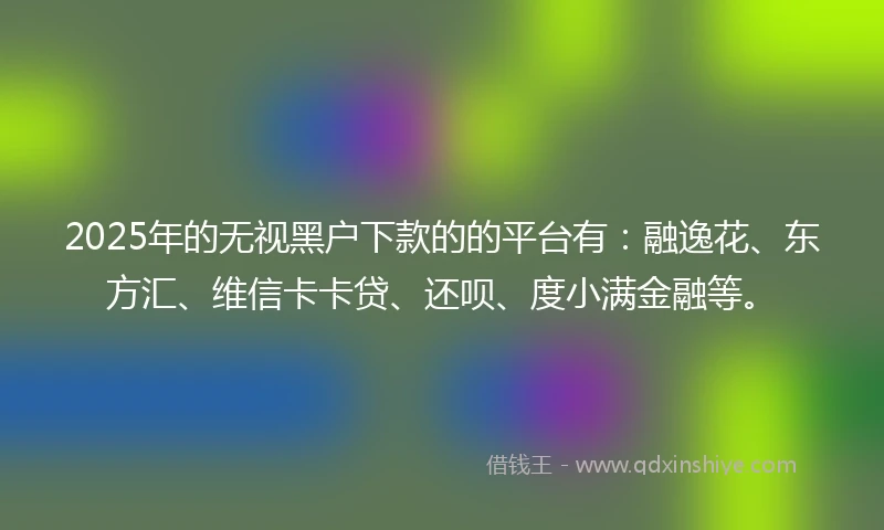 2025年的无视黑户下款的的平台有：融逸花、东方汇、维信卡卡贷、还呗、度小满金融等。