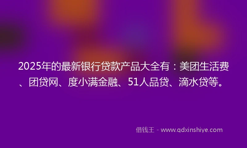 2025年的最新银行贷款产品大全有：美团生活费、团贷网、度小满金融、51人品贷、滴水贷等。