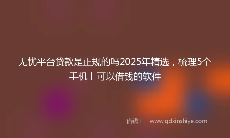 无忧平台贷款是正规的吗2025年精选，梳理5个手机上可以借钱的软件