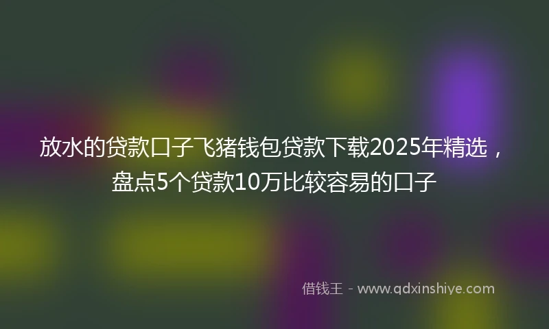 放水的贷款口子飞猪钱包贷款下载2025年精选，盘点5个贷款10万比较容易的口子