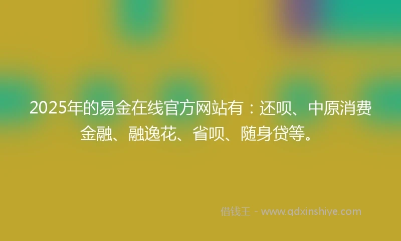 2025年的易金在线官方网站有：还呗、中原消费金融、融逸花、省呗、随身贷等。