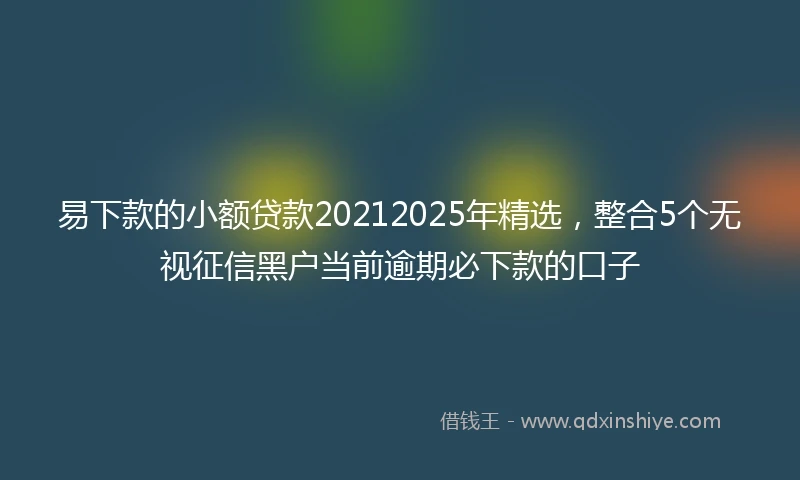 易下款的小额贷款20212025年精选，整合5个无视征信黑户当前逾期必下款的口子