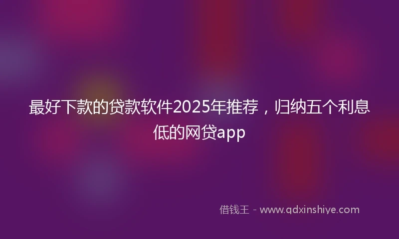最好下款的贷款软件2025年推荐，归纳五个利息低的网贷app