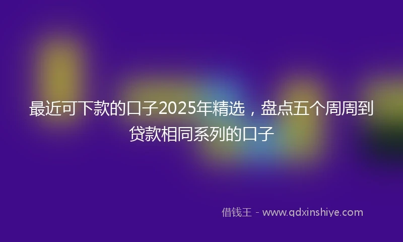 最近可下款的口子2025年精选,盘点五个周周到贷款相同系列的口子