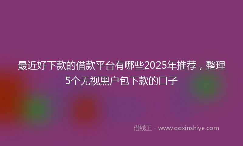 最近好下款的借款平台有哪些2025年推荐，整理5个无视黑户包下款的口子