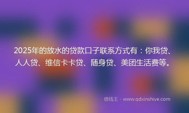 2025年的放水的贷款口子联系方式有：你我贷、人人贷、维信卡卡贷、随身贷、美团生活费等。