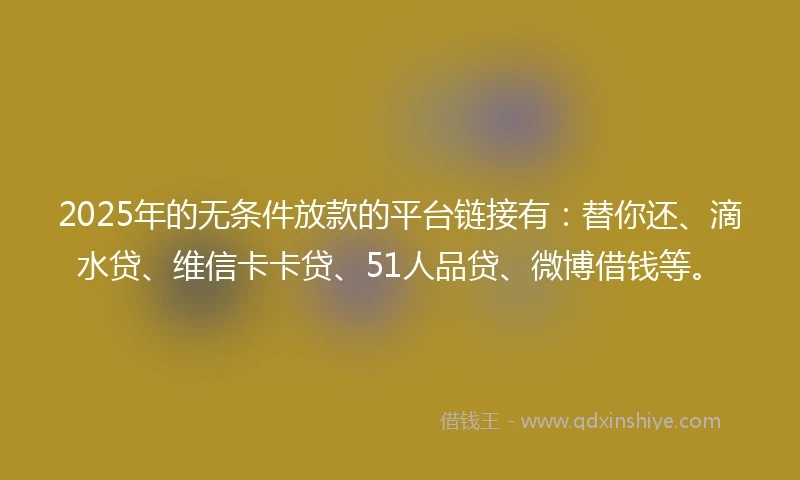 2025年的无条件放款的平台链接有：替你还、滴水贷、维信卡卡贷、51人品贷、微博借钱等。