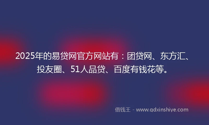 2025年的易贷网官方网站有：团贷网、东方汇、投友圈、51人品贷、百度有钱花等。