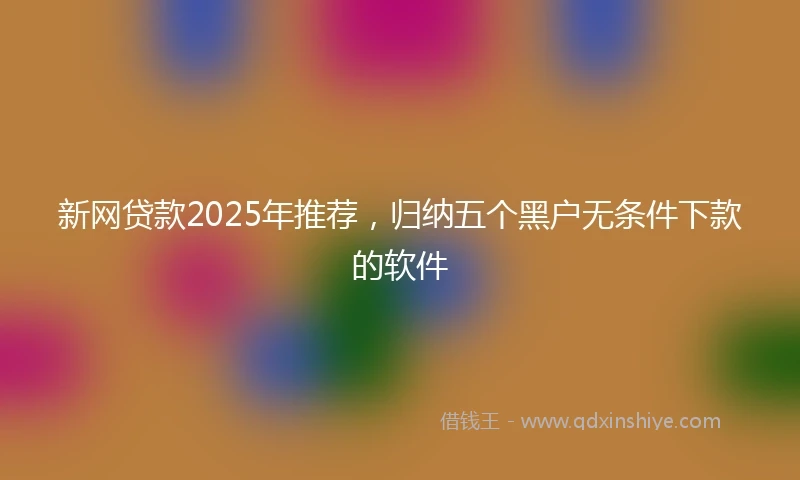 新网贷款2025年推荐，归纳五个黑户无条件下款的软件