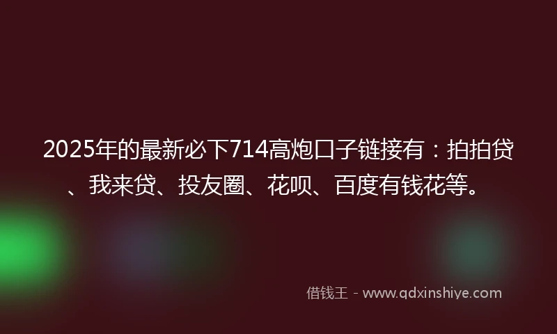2025年的最新必下714高炮口子链接有：拍拍贷、我来贷、投友圈、花呗、百度有钱花等。