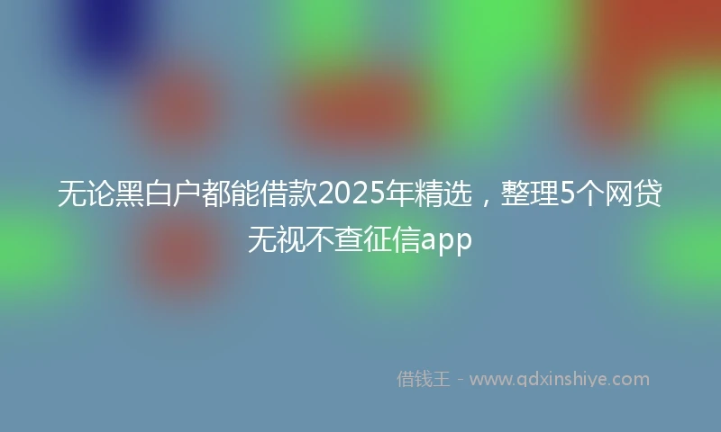 无论黑白户都能借款2025年精选，整理5个网贷无视不查征信app