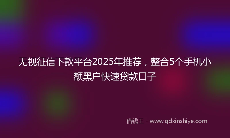 无视征信下款平台2025年推荐，整合5个手机小额黑户快速贷款口子
