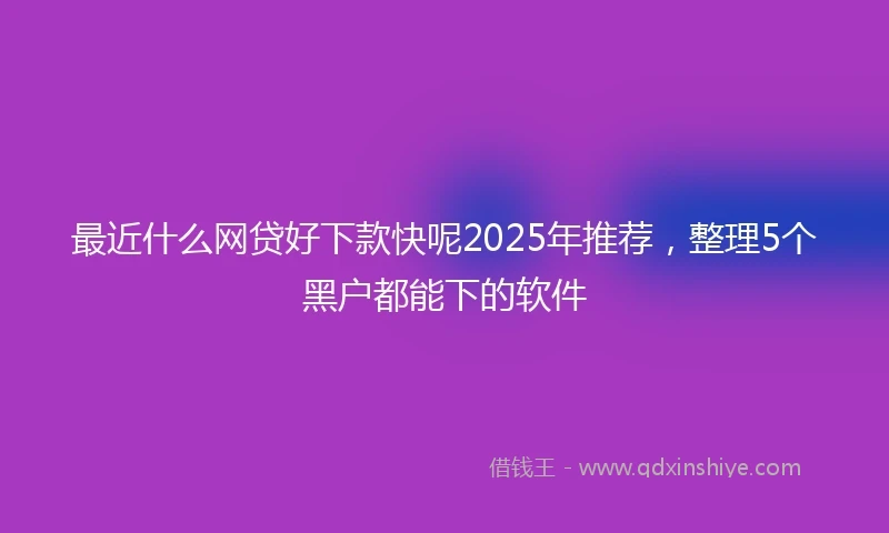 最近什么网贷好下款快呢2025年推荐，整理5个黑户都能下的软件