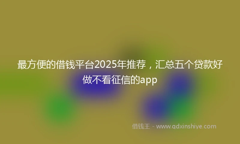 最方便的借钱平台2025年推荐，汇总五个贷款好做不看征信的app