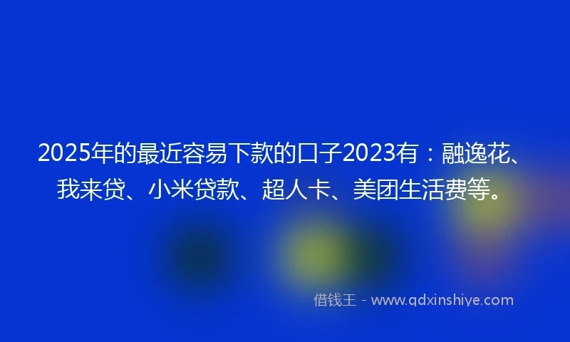 2025年的最近容易下款的口子2023有：融逸花、我来贷、小米贷款、超人卡、美团生活费等。