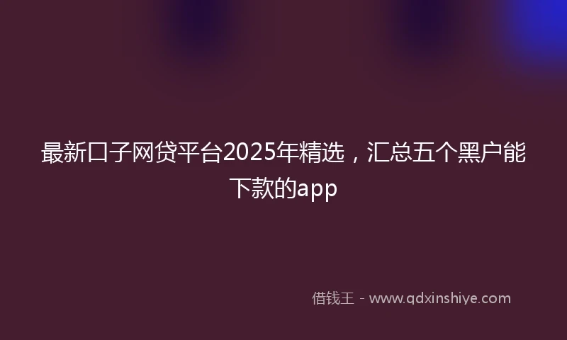 最新口子网贷平台2025年精选，汇总五个黑户能下款的app
