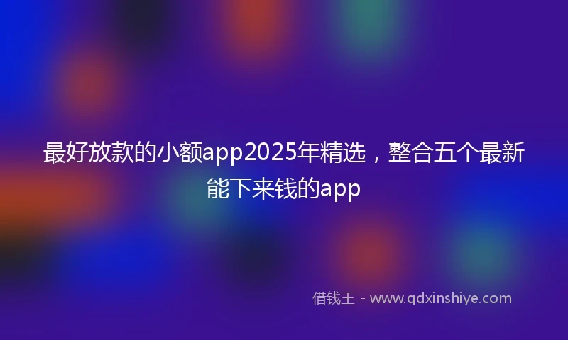 最好放款的小额app2025年精选，整合五个最新能下来钱的app