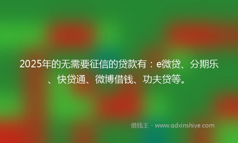 2025年的无需要征信的贷款有：e微贷、分期乐、快贷通、微博借钱、功夫贷等。