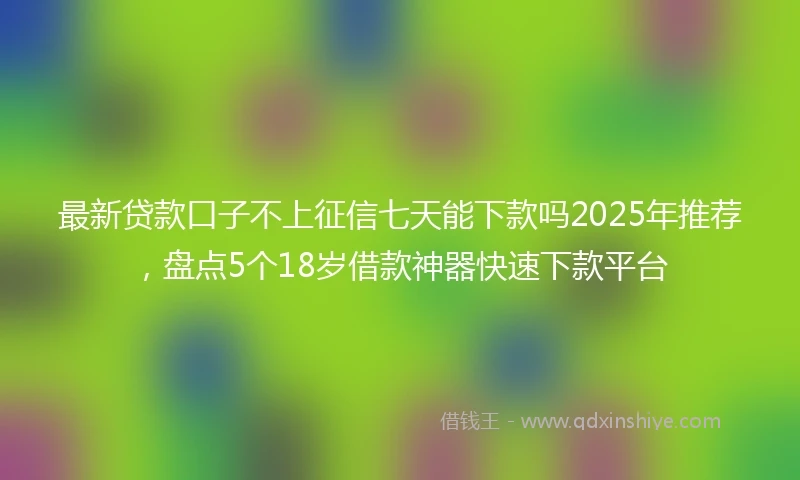 最新贷款口子不上征信七天能下款吗2025年推荐，盘点5个18岁借款神器快速下款平台