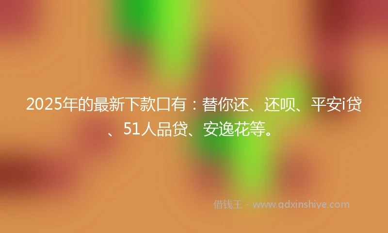 2025年的最新下款口有：替你还、还呗、平安i贷、51人品贷、安逸花等。