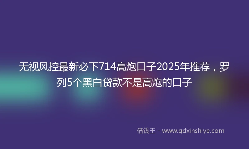 无视风控最新必下714高炮口子2025年推荐，罗列5个黑白贷款不是高炮的口子