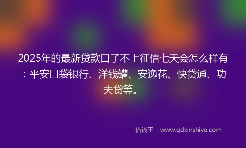 2025年的最新贷款口子不上征信七天会怎么样有：平安口袋银行、洋钱罐、安逸花、快贷通、功夫贷等。