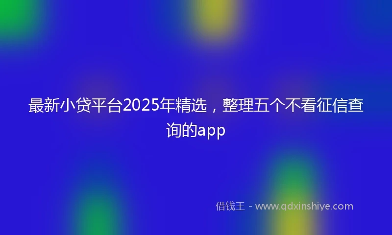 最新小贷平台2025年精选，整理五个不看征信查询的app