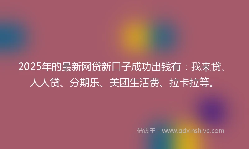 2025年的最新网贷新口子成功出钱有：我来贷、人人贷、分期乐、美团生活费、拉卡拉等。