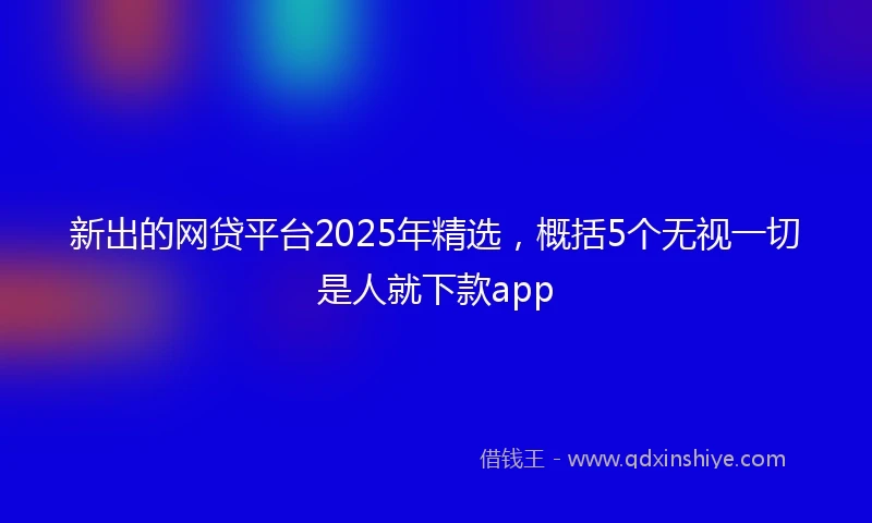 新出的网贷平台2025年精选，概括5个无视一切是人就下款app