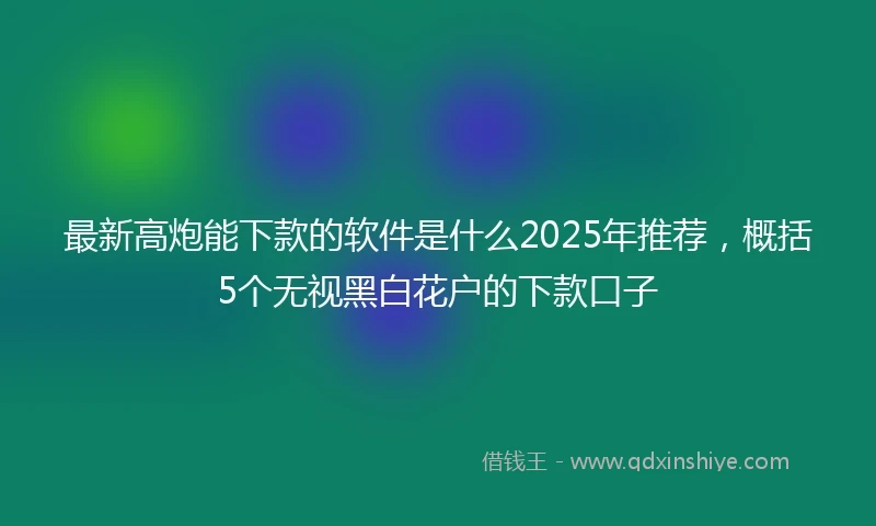 最新高炮能下款的软件是什么2025年推荐，概括5个无视黑白花户的下款口子