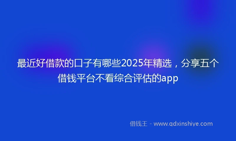 最近好借款的口子有哪些2025年精选，分享五个借钱平台不看综合评估的app