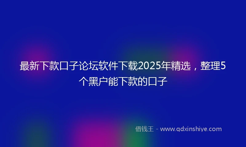 最新下款口子论坛软件下载2025年精选，整理5个黑户能下款的口子