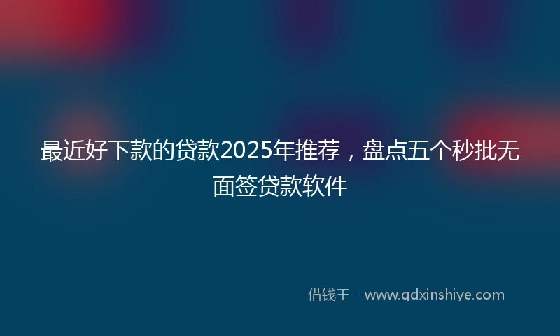 最近好下款的贷款2025年推荐，盘点五个秒批无面签贷款软件