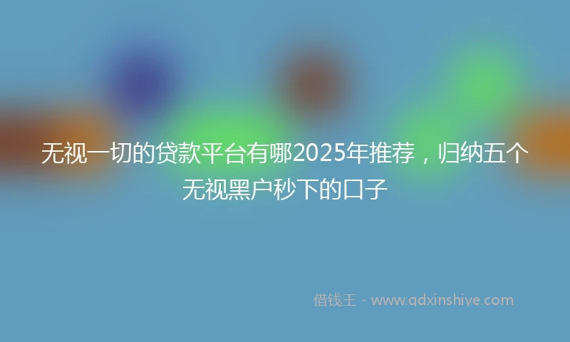 无视一切的贷款平台有哪2025年推荐，归纳五个无视黑户秒下的口子