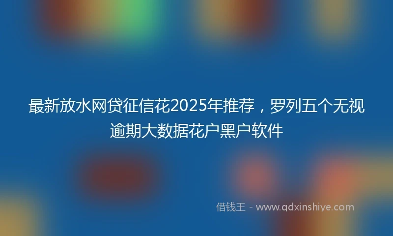 最新放水网贷征信花2025年推荐，罗列五个无视逾期大数据花户黑户软件