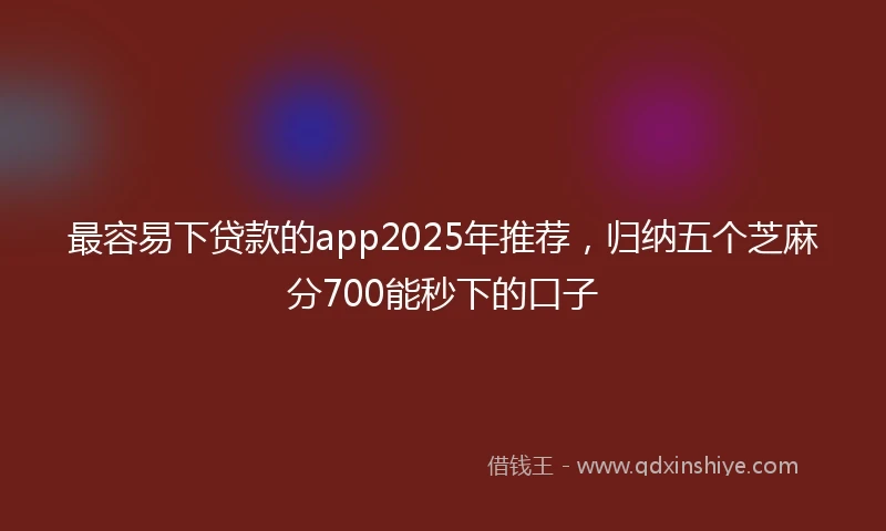 最容易下贷款的app2025年推荐，归纳五个芝麻分700能秒下的口子