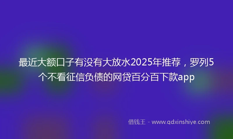 最近大额口子有没有大放水2025年推荐，罗列5个不看征信负债的网贷百分百下款app