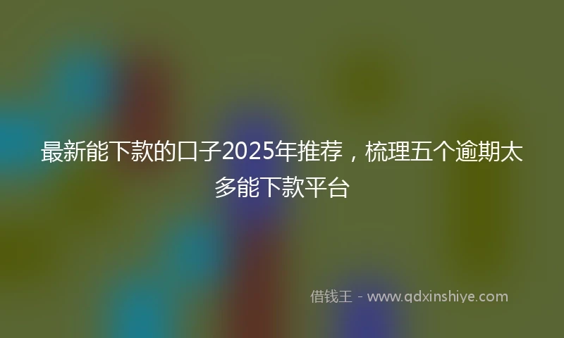 最新能下款的口子2025年推荐，梳理五个逾期太多能下款平台