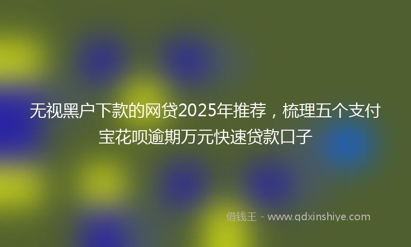 无视黑户下款的网贷2025年推荐，梳理五个支付宝花呗逾期万元快速贷款口子
