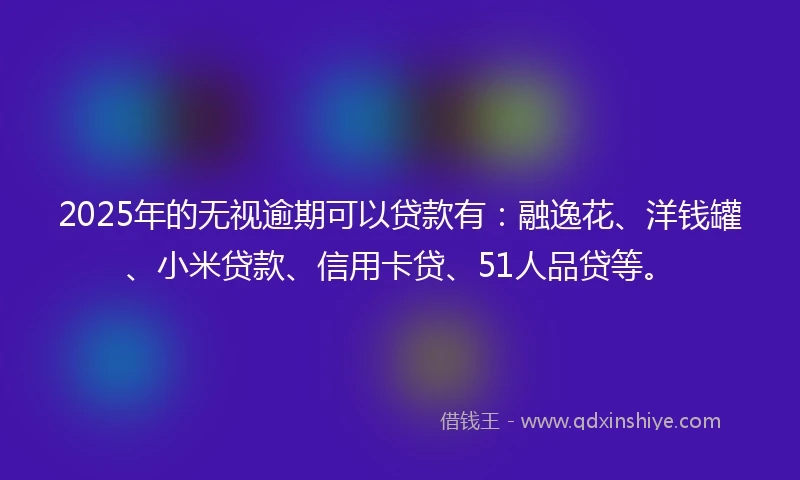2025年的无视逾期可以贷款有：融逸花、洋钱罐、小米贷款、信用卡贷、51人品贷等。