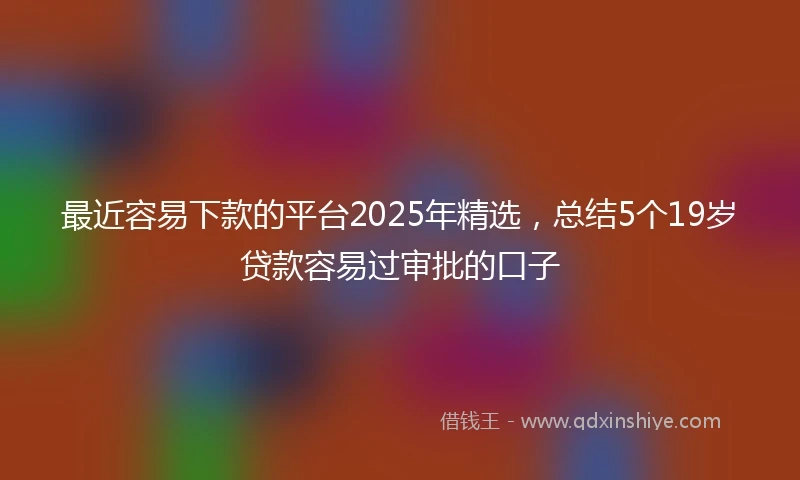 最近容易下款的平台2025年精选，总结5个19岁贷款容易过审批的口子
