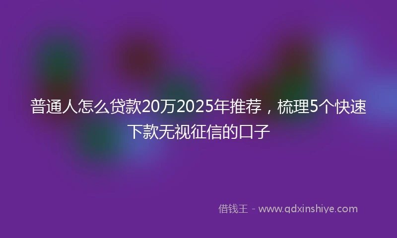 普通人怎么贷款20万2025年推荐，梳理5个快速下款无视征信的口子