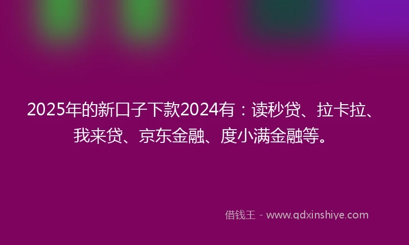 2025年的新口子下款2024有：读秒贷、拉卡拉、我来贷、京东金融、度小满金融等。